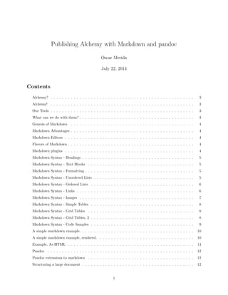 Publishing Alchemy with Markdown and pandoc
Oscar Merida
July 22, 2014
Contents
Alchemy? . . . . . . . . . . . . . . . . . . . . . . . . . . . . . . . . . . . . . . . . . . . . . . . . . . 3
Alchemy! . . . . . . . . . . . . . . . . . . . . . . . . . . . . . . . . . . . . . . . . . . . . . . . . . . 3
Our Tools . . . . . . . . . . . . . . . . . . . . . . . . . . . . . . . . . . . . . . . . . . . . . . . . . . 3
What can we do with them? . . . . . . . . . . . . . . . . . . . . . . . . . . . . . . . . . . . . . . . . 3
Genesis of Markdown . . . . . . . . . . . . . . . . . . . . . . . . . . . . . . . . . . . . . . . . . . . 4
Markdown Advantages . . . . . . . . . . . . . . . . . . . . . . . . . . . . . . . . . . . . . . . . . . . 4
Markdown Editors . . . . . . . . . . . . . . . . . . . . . . . . . . . . . . . . . . . . . . . . . . . . . 4
Flavors of Markdown . . . . . . . . . . . . . . . . . . . . . . . . . . . . . . . . . . . . . . . . . . . . 4
Markdown plugins . . . . . . . . . . . . . . . . . . . . . . . . . . . . . . . . . . . . . . . . . . . . . 4
Markdown Syntax - Headings . . . . . . . . . . . . . . . . . . . . . . . . . . . . . . . . . . . . . . . 5
Markdown Syntax - Text Blocks . . . . . . . . . . . . . . . . . . . . . . . . . . . . . . . . . . . . . 5
Markdown Syntax - Formatting . . . . . . . . . . . . . . . . . . . . . . . . . . . . . . . . . . . . . . 5
Markdown Syntax - Unordered Lists . . . . . . . . . . . . . . . . . . . . . . . . . . . . . . . . . . . 5
Markdown Syntax - Ordered Lists . . . . . . . . . . . . . . . . . . . . . . . . . . . . . . . . . . . . 6
Markdown Syntax - Links . . . . . . . . . . . . . . . . . . . . . . . . . . . . . . . . . . . . . . . . . 6
Markdown Syntax - Images . . . . . . . . . . . . . . . . . . . . . . . . . . . . . . . . . . . . . . . . 7
Markdown Syntax - Simple Tables . . . . . . . . . . . . . . . . . . . . . . . . . . . . . . . . . . . . 8
Markdown Syntax - Grid Tables . . . . . . . . . . . . . . . . . . . . . . . . . . . . . . . . . . . . . 8
Markdown Syntax - Grid Tables, 2 . . . . . . . . . . . . . . . . . . . . . . . . . . . . . . . . . . . . 8
Markdown Syntax - Code Samples . . . . . . . . . . . . . . . . . . . . . . . . . . . . . . . . . . . . 9
A simple markdown example. . . . . . . . . . . . . . . . . . . . . . . . . . . . . . . . . . . . . . . . 10
A simple markdown example, rendered. . . . . . . . . . . . . . . . . . . . . . . . . . . . . . . . . . 10
Example, As HTML . . . . . . . . . . . . . . . . . . . . . . . . . . . . . . . . . . . . . . . . . . . . 11
Pandoc . . . . . . . . . . . . . . . . . . . . . . . . . . . . . . . . . . . . . . . . . . . . . . . . . . . 12
Pandoc extensions to markdown . . . . . . . . . . . . . . . . . . . . . . . . . . . . . . . . . . . . . 12
Structuring a large document . . . . . . . . . . . . . . . . . . . . . . . . . . . . . . . . . . . . . . . 12
1
 