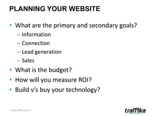 PLANNING YOUR WEBSITE

• What are the primary and secondary goals?
     – Information
     – Connection
     – Lead generation
     – Sales
• What is the budget?
• How will you measure ROI?
• Build v’s buy your technology?

www.traffika.com.au
 