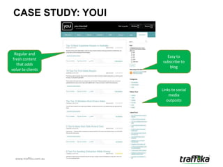 CASE STUDY: YOUI


  Regular and
                          Easy to
 fresh content
                        subscribe to
   that adds
                           blog
value to clients



                        Links to social
                            media
                           outposts




  www.traffika.com.au
 