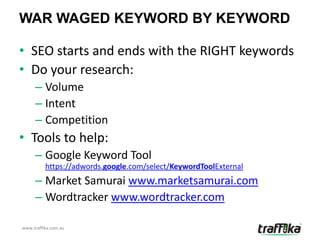 WAR WAGED KEYWORD BY KEYWORD

• SEO starts and ends with the RIGHT keywords
• Do your research:
     – Volume
     – Intent
     – Competition
• Tools to help:
     – Google Keyword Tool
          https://adwords.google.com/select/KeywordToolExternal
     – Market Samurai www.marketsamurai.com
     – Wordtracker www.wordtracker.com

www.traffika.com.au
 