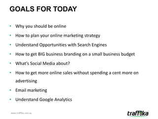 GOALS FOR TODAY

• Why you should be online
• How to plan your online marketing strategy
• Understand Opportunities with Search Engines
• How to get BIG business branding on a small business budget
• What’s Social Media about?
• How to get more online sales without spending a cent more on
    advertising
• Email marketing
• Understand Google Analytics

www.traffika.com.au
 