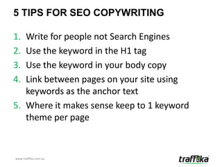 5 TIPS FOR SEO COPYWRITING

1. Write for people not Search Engines
2. Use the keyword in the H1 tag
3. Use the keyword in your body copy
4. Link between pages on your site using
   keywords as the anchor text
5. Where it makes sense keep to 1 keyword
   theme per page


www.traffika.com.au
 