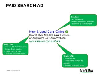 PAID SEARCH AD

                                           Headline:
                                           - 25 characters
                                           - Create awareness & interest
                                           - Relevant to search intent




Body Copy:
- 2 lines x 35 characters each
- Create desire to click
- Strong call to action
- Relevant to search intent
                                 Display URL:
                                 - 35 characters
                                 - Same as the domain its
                                 going to
                                 - Relevant to search intent

   www.traffika.com.au
 