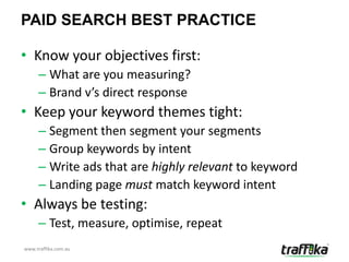 PAID SEARCH BEST PRACTICE

• Know your objectives first:
     – What are you measuring?
     – Brand v’s direct response
• Keep your keyword themes tight:
     – Segment then segment your segments
     – Group keywords by intent
     – Write ads that are highly relevant to keyword
     – Landing page must match keyword intent
• Always be testing:
     – Test, measure, optimise, repeat
www.traffika.com.au
 