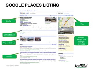 GOOGLE PLACES LISTING


    Profile
                               Map




 Contact details
                             Content
                           matters. Use
                            the right
Photos & Video
                            keywords




    Reviews



    www.traffika.com.au
 