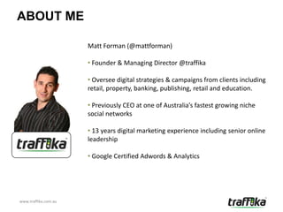 ABOUT ME

                      Matt Forman (@mattforman)

                      • Founder & Managing Director @traffika

                      • Oversee digital strategies & campaigns from clients including
                      retail, property, banking, publishing, retail and education.

                      • Previously CEO at one of Australia’s fastest growing niche
                      social networks

                      • 13 years digital marketing experience including senior online
                      leadership

                      • Google Certified Adwords & Analytics




www.traffika.com.au
 