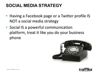SOCIAL MEDIA STRATEGY

• Having a Facebook page or a Twitter profile IS
  NOT a social media strategy
• Social IS a powerful communication
  platform, treat it like you do your business
  phone




www.traffika.com.au
 