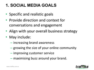 1. SOCIAL MEDIA GOALS

• Specific and realistic goals
• Provide direction and context for
  conversations and engagement
• Align with your overall business strategy
• May include:
     – increasing brand awareness
     – growing the size of your online community
     – improving customer service
     – maximising buzz around your brand.

www.traffika.com.au
 