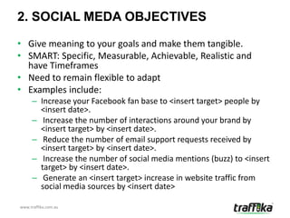 2. SOCIAL MEDA OBJECTIVES

• Give meaning to your goals and make them tangible.
• SMART: Specific, Measurable, Achievable, Realistic and
  have Timeframes
• Need to remain flexible to adapt
• Examples include:
     – Increase your Facebook fan base to <insert target> people by
       <insert date>.
     – Increase the number of interactions around your brand by
       <insert target> by <insert date>.
     – Reduce the number of email support requests received by
       <insert target> by <insert date>.
     – Increase the number of social media mentions (buzz) to <insert
       target> by <insert date>.
     – Generate an <insert target> increase in website traffic from
       social media sources by <insert date>

www.traffika.com.au
 