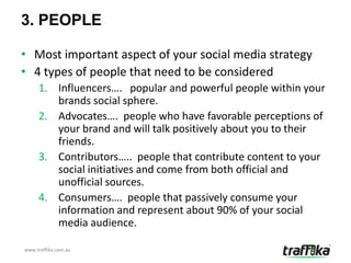 3. PEOPLE

• Most important aspect of your social media strategy
• 4 types of people that need to be considered
     1. Influencers…. popular and powerful people within your
        brands social sphere.
     2. Advocates…. people who have favorable perceptions of
        your brand and will talk positively about you to their
        friends.
     3. Contributors….. people that contribute content to your
        social initiatives and come from both official and
        unofficial sources.
     4. Consumers…. people that passively consume your
        information and represent about 90% of your social
        media audience.

www.traffika.com.au
 