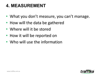4. MEASUREMENT

•   What you don’t measure, you can’t manage.
•   How will the data be gathered
•   Where will it be stored
•   How it will be reported on
•   Who will use the information




www.traffika.com.au
 