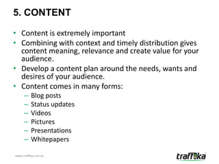 5. CONTENT

• Content is extremely important
• Combining with context and timely distribution gives
  content meaning, relevance and create value for your
  audience.
• Develop a content plan around the needs, wants and
  desires of your audience.
• Content comes in many forms:
     –    Blog posts
     –    Status updates
     –    Videos
     –    Pictures
     –    Presentations
     –    Whitepapers

www.traffika.com.au
 