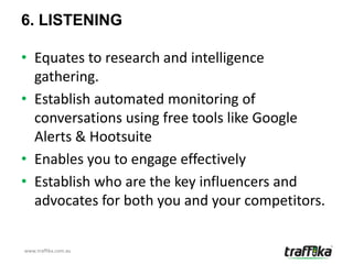 6. LISTENING

• Equates to research and intelligence
  gathering.
• Establish automated monitoring of
  conversations using free tools like Google
  Alerts & Hootsuite
• Enables you to engage effectively
• Establish who are the key influencers and
  advocates for both you and your competitors.


www.traffika.com.au
 