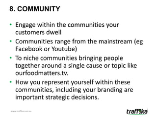 8. COMMUNITY

• Engage within the communities your
  customers dwell
• Communities range from the mainstream (eg
  Facebook or Youtube)
• To niche communities bringing people
  together around a single cause or topic like
  ourfoodmatters.tv.
• How you represent yourself within these
  communities, including your branding are
  important strategic decisions.
www.traffika.com.au
 