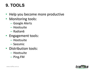 9. TOOLS

• Help you become more productive
• Monitoring tools:
     – Google Alerts
     – Hootsuite
     – Radian6
• Engagement tools:
     – Hootsuite
     – Seesmic
• Distribution tools:
     – Hootsuite
     – Ping.FM

www.traffika.com.au
 