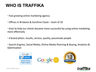 WHO IS TRAFFIKA

 • Fast growing online marketing agency

 • Offices in Brisbane & Sunshine Coast – team of 10

 • Exist to help our clients become more successful by using online marketing
 more effectively

 • 4 brand pillars: results, service, quality, passionate people

 • Search Engines, Social Media, Online Media Planning & Buying, Analytics &
 Optimisation




www.traffika.com.au
 