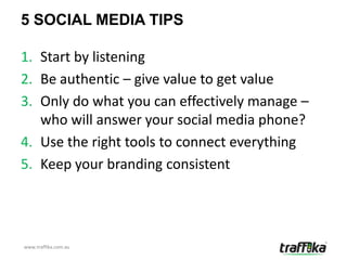 5 SOCIAL MEDIA TIPS

1. Start by listening
2. Be authentic – give value to get value
3. Only do what you can effectively manage –
   who will answer your social media phone?
4. Use the right tools to connect everything
5. Keep your branding consistent




www.traffika.com.au
 