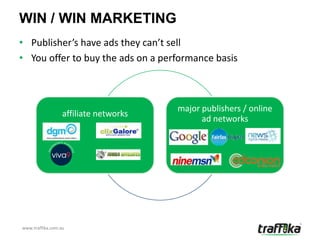 WIN / WIN MARKETING
• Publisher’s have ads they can’t sell
• You offer to buy the ads on a performance basis



                                       major publishers / online
                  affiliate networks
                                             ad networks




www.traffika.com.au
 