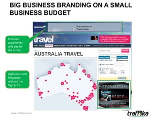 BIG BUSINESS BRANDING ON A SMALL
 BUSINESS BUDGET


Premium
placements –
only pay for
the action




High reach and
frequency
without the
high price




  www.traffika.com.au
 