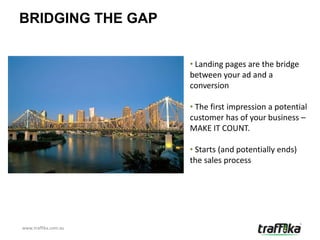 BRIDGING THE GAP


                      • Landing pages are the bridge
                      between your ad and a
                      conversion

                      • The first impression a potential
                      customer has of your business –
                      MAKE IT COUNT.

                      • Starts (and potentially ends)
                      the sales process




www.traffika.com.au
 