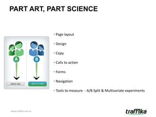 PART ART, PART SCIENCE


                      • Page layout

                      • Design

                      • Copy

                      • Calls to action

                      • Forms

                      • Navigation

                      • Tools to measure - A/B Split & Multivariate experiments




www.traffika.com.au
 