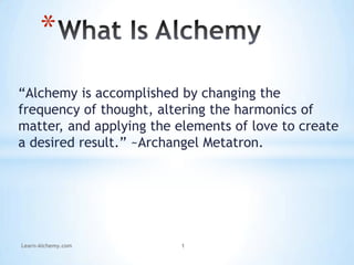 “Alchemy is accomplished by changing the
frequency of thought, altering the harmonics of
matter, and applying the elements of love to create
a desired result.” ~Archangel Metatron.
*
Learn-Alchemy.com 1
 