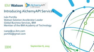 Introducing	
  AlchemyAPI	
  Services	
  
	
  
Iván	
  Portilla	
  
Watson	
  Solution	
  Accelerator	
  Leader	
  
Global	
  Business	
  Services,	
  IBM	
  
Member	
  of	
  the	
  IBM	
  Academy	
  of	
  Technology	
  
	
  
ivanp@us.ibm.com	
  
portilla@gmail.com	
  
	
  
	
  
September	
  8,	
  2015	
  
 