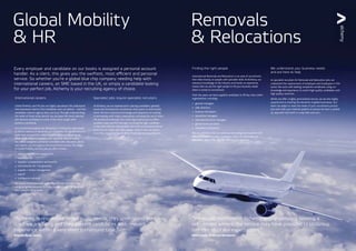 International careers
Global Mobility and HR jobs are highly specialised.We understand
that businesses need to find candidates who can deliver – and that
candidates need an agency they can trust.Through understanding
the needs of these niche sectors, we can place the most talented
and relevant candidates in some of the most sought-after
positions worldwide.
Our recruitment experts are dedicated to finding the right people
to fill the vacancy or vacancies you may have. Our global networks
mean that we have the widest possible exposure, ensuring we
attract high calibre candidates with specialist skills to match.
You will be assigned a personal consultant, who will assist, advise
and support you throughout the recruitment process.The range
of Global Mobility and HR jobs we offer includes:
•	 roles in international assignments
•	 expatriate tax
•	 rewards / compensation and benefits
•	 international HR / HR generalist
•	 supplier / vendor management
•	payroll
•	 immigration advisors
We source candidates both within the UK and internationally,
using our global resources to make sure we deliver the candidate
best suited to the position.
Finding the right people
International Removals and Relocations is an area of recruitment
that relies heavily on people with specialist skills.At Alchemy, our
extensive knowledge of the industry and hands-on experience,
means that we are the right people to fill your business needs
when it comes to recruitment.
Over the years, we have supplied candidates to fill key roles within
organisations, including:
•	 general managers
•	 sales directors
•	 business developers
•	 operations managers
•	 international move managers
•	 global move specialists
•	 relocation consultants
We are confident that our extensive knowledge and expertise will
deliver the kind of quality candidates within the Removals and
Relocation sector that will add value to your business.
Specialist jobs require specialist recruiters
At Alchemy, we are experienced in placing candidates ‘globally’
across the full spectrum of positions, from junior to directorship
levels.We have extensive knowledge and experience of working
in partnership with major corporations, including the use of client
HR portals and software. Our swift, high quality service offers
excellent value and ROI through recruiting the right candidate
in the most efficient way possible.We know our business and we
know how to attract the right people, which is why our clients
know they can rely on us to deliver their business requirements.
We understand your business needs
and are here to help
As specialist recruiters for Removals and Relocation jobs, we
understand the requirements of employers and employees in this
sector.We work with leading companies worldwide, using our
knowledge and experience to match high quality candidates with
high quality vacancies.
Whilst we offer a highly personalised service, we are also highly
experienced at meeting the demands of global businesses. Our
team can adapt to meet the needs of your recruitment process
and work with your internal systems to ensure we have a ‘joined-
up’ approach and work in a way that suits you.
Every employer and candidate on our books is assigned a personal account
handler. As a client, this gives you the swiftest, most efficient and personal
service. So whether you’re a global blue chip company needing help with
international careers, an SME based in the UK, or simply a candidate looking
for your perfect job, Alchemy is your recruiting agency of choice.
Global Mobility
& HR
Removals
& Relocations
“Alchemy, is responsive to our hiring needs, they understand the
roles we are filling and they present candidates with relevant
experience within a very short turnaround time.”
Priscilla Seow, Cartus
“We would recommend Alchemy to any company seeking a
recruitment service, the service they have provided to UniGroup
has met all of our expectations.”
Steve Lewis, UniGroup Worldwide
 