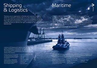 We know that Alchemy’s dedication and experience continues to enhance our
reputation in the industry. Our outstanding record of successful placements
makes us the market leaders for Maritime recruitment.
We specialise in fulfilling Maritime jobs in
the UK and internationally and are trusted
by leading employers. Offering the highest
standard of recruitment services, we use our
expertise to match the very best candidates
with sought-after Maritime jobs.
Some of the jobs we are able to fulfill:
•	 technical / marine superintendents
•	 ship broker
•	 oil, gas & energy specialists
•	 fleet / crew manager
•	 bunker traders / managers
•	 chief engineer
•	 P&I claims executive
Looking to fill Shipping and Logistics jobs? Alchemy match
quality candidates to national and international vacancies.
Recruiting for global corporations, we offer a premier
service rooted in a comprehensive understanding of the
whole of the industry.
Meeting the needs of our international client base
is something we take pride in as a company.We
never take any job we are asked to fill for granted,
and we always put forward the best candidates
for the opportunity.
Shipping and Logistics is a highly specialised
industry and one where our clients have very
specific requirements.The personnel needed to
fulfill vacancies need to be highly skilled with
industry knowledge and experience.
We work with a full spectrum of roles within:
•	 freight forwarding
•	 project logistics
•	 supply chain
•	 customs / trade compliance
•	 courier & distribution
•	 shipping line / agent
•	 fine art shipping
•	 import export specialists
Shipping
& Logistics
Maritime
“Alchemy as an organisation is flexible and customer orientated
which for a dynamic company like us, is very important allowing
us to save time and energy while recruiting candidates worldwide.
Their high skill and experience in freight forwarding and logistics
enables Alchemy to identify the right candidate for the right position.”
Barbara Scott, Aprile
“Alchemy delivers high quality candidates across a broad range
of positions within our organization and more importantly in the
specialist field of Oil, Gas and Energy. Alchemy is attentive to our
requirements, matching suitably qualified candidates to our business
needs. For sure this level of understanding is not fully embraced by
all in the recruitment sector, making Alchemy Recruitment a strong
and reliable partner.”
Nicholas J Wight, Head of Industrial Projects – DHL Global Forwarding
 