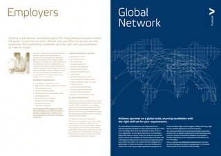 Global
Network
Alchemy is the premier recruitment agency for many leading employers around
the globe. Trusted for our swift, efficient and cost-effective service, we help
businesses find outstanding candidates with the right skills and experience
to make an impact.
Alchemy is recognised as a leading International
Shipping, Logistics, Removals, Relocations,
Maritime, Global Mobility and HR recruitment
agency.Working with SMEs through to global
corporations, we respect your needs, requirements
and HR practices.We attract highly skilled and
experienced candidates, expertly matching them
with your vacancy and your business.We aim to
bring you the highest quality candidates - people
who can make a lasting and positive impact
to your business.This ensures we give you an
excellent return on investment.
The benefits of using Alchemy:
•	 cost-effective, comprehensive service
•	 highly relevant industry-experienced candidates
•	 swift, professional service
•	 extensive candidate database
•	 client log-in area to view candidate profiles
•	 interviewing services
•	 expertise in all of our industries
•	 specialist industry knowledge
•	 exceptional service from
	 experienced consultants
As an employer or HR manager, you need a
recruitment agency you can trust.Alchemy
has been in business since 1995 and we’ve
successfully placed thousands of candidates
in that time.
A selection of the roles we work with:
•	 permanent & contract
•	 full-time & part-time
•	 UK & global posts
•	 shipping & logistics jobs
•	 relocation & removals jobs
•	 global mobility & HR jobs
•	 trading & manufacturing jobs
•	 maritime jobs
•	 oil, gas & energy specialist roles
•	 courier, transport & distribution jobs
•	 freight forwarding & supply chain jobs
•	 IT & technical jobs
•	 accounts & administration jobs
•	 customs & trade compliance jobs
•	 sales & business development
•	 positions in multi-nationals or SMEs
Our clients trust what we do
Over the years, we have developed close working
relationships and friendships with our clients, the
majority of them returning to us on a regular
basis.We value their business and we know how
important it is for them to get a real return on
their investment, not only in the person or people
they are looking to employ, but also in us as their
chosen recruitment agency.
Our staff have many years of experience
recruiting in their specialist sectors, which means,
we go beyond a simple ‘job matching’ service,
because many of our account managers originate
from the sectors they recruit for.This specialist
combination of knowledge and experience is what
sets us apart from the competition and why you
know that you can place your trust in us to find
you the right person to fill your vacancy.
Employers
Our international connections are well researched and our
technical expertise and ability to move quickly and keep up-to-date
with technology, which drives our databases, is state of the art.
As an organisation, we place great importance on maintaining a
high profile within our sector so that we can do the very best for
both our clients and candidates.We have invested in the latest web
technology providing instant access to jobs and supporting career
and location information. Our website has been designed with a
global aspect to reflect our business, is very user friendly and is
written from a SEO (search engine optimisation) perspective to
ensure we feature high in search engines, thereby attracting a high
level of candidate applications and client enquiries.
We actively participate and communicate through social media
channels such as LinkedIn, Facebook and Twitter, providing instant
access to vacancies for potential candidates and employers,
through maintaining a social media presence that delivers real
time messaging.
Visit our website www.alchemyrecruitment.com to see how
we are technology driven and are a global player in recruitment
attracting clients and candidates internationally.
Alchemy operates on a global scale, sourcing candidates with
the right skill set for your requirements.
 