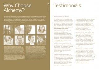 Why Choose
Alchemy?
Testimonials
At Alchemy, we believe recruitment agents should provide a tailor-made service
for their clients. Our highly trained teams combine years of experience in their
specialist sectors with a passion for customer service and an eye for detail.
We’ve been helping companies source experienced staff quickly and efficiently
for over 18 years. How can we help you?
Alchemy is well known and respected within the specialist
recruitment industry and is looked upon as an organisation that
demonstrates good practice as well as being admired for its ethos
and values.We are affiliated members of the Worldwide Employee
Relocation Council (ERC), European Relocation Association (EuRA),
International Association of Movers (IAM), Forum for Expatriate
Management (FEM),The British Association of Removers (BAR) and
The National Guild of Removers and Storers.We are also members of
the Recruitment and Employment Confederation (REC).
People are important to us and we know everyone is different, which
is why we treat all of our clients as individuals, making sure we get to
know them and their business from the very start. Meeting the needs
of our clients is a priority, as well as ensuring that our candidates are
correctly matched with potential employers.
Over the years, we have gained a reputation as a company that
embraces both equality and diversity.We believe the best way to
deliver equality and diversity is to ensure it is built into all processes
and functions within the organisation.As a global organisation,
it is important to us to make effective use of the differences and
similarities between people, because we know this is the best way to
add value to the organisation and that includes Alchemy as well as
the clients we work for.Working in a global environment means that
unquestionably, we meet people from different ethnic backgrounds
and it is important to treat people fairly and provide opportunities
for disadvantaged groups in the workplace.We have built our
business and reputation on our ability to do a great job and at the
same time we are sensitive to the needs of those we serve, which is
demonstrated through our client testimonials.
TermsandConditions
“Our company has been working with
Alchemy for over 5 years and without
doubt, we can say that Alchemy
has always dealt with our needs in
a professional and helpful way. They
provide us with the right people, this
includes the right skills and attitude.
Alchemy’s staff are very friendly and
attentive to each recruitment need, which
makes the relationship even better.”
Vanessa, APL
“In my experience, Alchemy is a highly
effective, professional and trustworthy
recruitment agency. They always adhere
to the brief and forward candidates that
are suitable for the position advertised.
They opt for a quality versus quantity
approach. All in all, an excellent agency.”
Zerena Martells, HR Advisor, Damco UK
“We have worked with Alchemy for
quite a few years. We use Alchemy for
our specialist roles, which include Move
Co-ordinators and Senior Management
positions. The team at Alchemy are
professional and I can safely say we
will continue to use them and would
recommend them to others.”
Zeena Ozturk, HR Manager, TEAM Relocations
“Alchemy has provided an excellent
recruitment service, tailored to the
needs of the Association. They have
succeeded in sourcing and supplying
high calibre ‘experienced’ staff, specific
and relevant to the needs of the
Association. Their professionalism in all
interactions has been un-paralleled, we
would not hesitate in recommending
them to prospective clients.”
Stephen Vickers, Director General,
British Association of Removers
“I’ve been working with Alchemy for
about three years and my experience is
very positive. The organization is flexible
and customer oriented and I really
appreciate their policy: one consultant
entirely dedicated to one customer.”
Tanya Lapierre, AMEC
“We were provided with an Account
Manager and I found him very
professional and diligent in his work.
I have recommended Alchemy to other
prospective employers and employees
and will not have hesitation reaching out
to them on our future resourcing needs.”
Frank Belmonte, Regional Operations Director,
SIRVA Asia & Middle East
“I have worked with an Account Manager
at Alchemy and the quality of service
is commendable. The communication
style is unique, robust and extremely
effective. I have rarely seen such
committed individuals in the industry, a
great example; rather the benchmark for
the industry professionals.”
Vil Vijayan, Manager GCDM, Ernst & Young
What our clients say about us
 