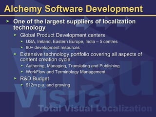 Alchemy Software Development One of the largest suppliers of localization technology  Global Product Development centers USA, Ireland, Eastern Europe, India – 5 centres 80+ development resources Extensive technology portfolio covering all aspects of content creation cycle Authoring, Managing, Translating and Publishing WorkFlow and Terminology Management R&D Budget $12m p.a. and growing 