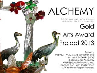 ALCHEMY
Definition: a seemingly magical process of
transformation, creation, or combination

Gold
Arts Award
Project 2013
Partners:
InspirED, SPAEDA, Arts Education and
Somerset Art Works (SAW)
Huish Episcopi Academy
Huish Episcopi Primary School,
Langport and Huish Youth Group
with financial support from RIO

 