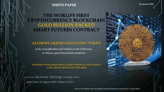 THE WORLD'S FIRST
CRYPTOCURRENCY BLOCKCHAIN
GOLD BULLION BACKED
SMART FUTURES CONTRACT
Author: Bruce A. Cosgrove, M.Sc., Version //1.10//
DIVERSIFY WITH UNIQUE REAL UNIQUE PHYSICAL GOLD ASSETS
TO BE MINED FROM OUR GOLD MINE
to be crowdfunded and traded on the Ethereum
or Waves open blockchain platform
ALCHEMY LIQUID GOLD COIN© TOKEN
None of This White Paper Should Be Considered Financial, Investment or Legal Advice
22 January 2018
 