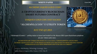 A CRYPTOCURRENCY BLOCKCHAIN
SMART FUTURES CONTRACT
UNIQUELY GOLD COIN ASSET BACKED
“ALCHEMYLGCOIN” © UTILITY TOKEN
ICO TSE Q3 2018
Author: Bruce A. Cosgrove, M.Sc., Version //3.30// May 30
BACKED WITH 2,000 UNIQUE ONE-OUNCE (95%+/-GOLD PURITY) *LIMITED-EDITION* COLLECTABLE
ALCHEMY LIQUID GOLD COIN©S TO BE PRODUCED FROM GOLD ORE EXTRACTED FROM OUR JOINT VENTURE
UNDERGROUND GOLD MINE OPERATIONS AND TO BE USED AS CURRENCY
“AlchemyLGCoin(c) ” utility token is listed and traded on the Waves DEX open blockchain platform
for pre- token sales now.
ALCHEMY LIQUID GOLD COIN©
4 June 2018
 