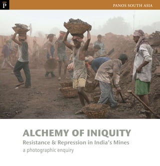 Cover Design: Brinda Datta
COVER PHOTOGRAPH: ROBERT WALLIS / PANOS PICTURES
(Cover) Adivasi as well as migrant workers loading coal in the Saunda colliery of Central
Coalfields Ltd in Hazaribagh district of the state of Jharkhand, India. Workers are often
underpaid and suffer from all kinds of respiratory diseases. 
PRICE: RS 400
The triumphant celebration of market utopias is remaking the world in the image of capital
and its many temptations. Drunk on neo-liberal fantasies, nation-states are madly jostling
with one another for an ever-greater share of global markets and resources. This rat-race is
triggering stampedes in which many lesser, fragile worlds are being flattened.
This photo-book is a story of one such Euclidean nightmare in India’s mineral-rich states of
Orissa, Jharkhand and Chhattisgarh. The voracious appetite for minerals, so vital to fire the
cylinders of economic growth, is cruelly and cynically wrecking the lives of India’s Adivasis,
who happen to inhabit the much-coveted El Dorados.
It’s a shame that only a handful of photojournalists have chosen to capture the way sensitive
cultures and ecologies have been mutilated by the extractive industries. We hope this modest
documentation would inspire shutterbugs to train their lenses on one of the grimmest and
most disregarded facets of India’s economic success story.
PANOS SOUTH ASIA
ALCHEMY OF INIQUITY
P
Resistance & Repression in India’s Mines
a photographic enquiry
P
ALCHEMY OF INIQUITYResistance&RepressioninIndia’sMines
 