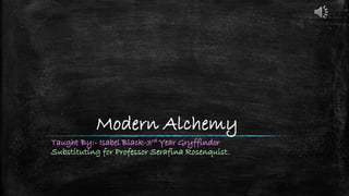 Modern Alchemy
Taught By:- Isabel Black-3rd Year Gryffindor
Substituting for Professor Serafina Rosenquist.
 