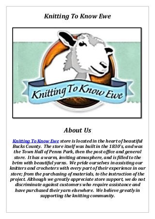 Knitting To Know Ewe
About Us
Knitting To Know Ewe store is located in the heart of beautiful
Bucks County. The store itself was built in the 1830's, and was
the Town Hall of Penns Park, then the post office and general
store. It has a warm, inviting atmosphere, and is filled to the
brim with beautiful yarns. We pride ourselves in assisting our
knitters and crocheters with every part of their experience in our
store; from the purchasing of materials, to the instruction of the
project. Although we greatly appreciate store support, we do not
discriminate against customers who require assistance and
have purchased their yarn elsewhere. We believe greatly in
supporting the knitting community.
 