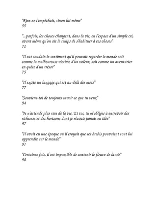 "Rien ne l'empêchait, sinon lui-même"
55

"...parfois, les choses changent, dans la vie, en l'espace d'un simple cri,
avant même qu'on ait le temps de s'habituer à ces choses"
71

"Il eut soudain le sentiment qu'il pouvait regarder le monde soit
comme la malheureuse victime d'un voleur, soit comme un aventurier
en quête d'un trésor"
75

"Il existe un langage qui est au-delà des mots"
77

"Souviens-toi de toujours savoir ce que tu veux"
94

"Je n'attends plus rien de la vie. Et toi, tu m'obliges à entrevoir des
richesses et des horizons dont je n'avais jamais eu idée"
97

"Il avait eu une époque où il croyait que ses brebis pouvaient tout lui
apprendre sur le monde"
97

"Certaines fois, il est impossible de contenir le fleuve de la vie"
98
 