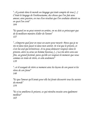 "...il y avait dans le monde un langage qui était compris de tous [...]
C'était le langage de l'enthousiasme, des choses que l'on fait avec
amour, avec passion, en vue d'un résultat que l'on souhaite obtenir ou
en quoi l'on croit"
104

"Et quand on ne peut revenir en arrière, on ne doit se préoccuper que
de la meilleure manière d'aller de l'avant"
127

"...n'importe quel jour en vaut un autre pour mourir. Parce que je ne
vis ni dans mon passé ni dans mon avenir. Je n'ai que le présent, et
c'est lui seul qui m'intéresse. Si tu peux demeurer toujours dans le
présent, alors tu seras un homme heureux. [...] La vie alors sera une
fête, un grand festival, parce qu'elle est toujours le moment que nous
sommes en train de vivre, et cela seulement"
139

"...et il essayait de vivre ce moment avec les leçons de son passé et les
rêves de son futur"
140

"Et que l'amour qu'il avait pour elle lui ferait découvrir tous les secrets
du monde"
154

"Et si tu améliores le présent, ce qui viendra ensuite sera également
meilleur"
165
 
