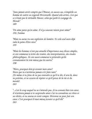 "Sans jamais avoir compris que l'Amour, en aucun cas, n'empêche un
homme de suivre sa Légende Personnelle. Quand cela arrive, c'est que
ce n'était pas le véritable Amour, celui qui parle le Langage du
Monde"
189

"On aime parce qu'on aime. Il n'y a aucune raison pour aimer"
192, Fatima

"Mais tu auras vu une explosion de lumière. Et cela seul aura déjà
valu la peine d'être vécu"
195

"Mais les hommes n'ont pas attaché d'importance aux choses simples,
et ont commencé à écrire des traités, des interprétations, des études
philosophiques. Ils ont aussi commencé à prétendre qu'ils
connaissaient la voie mieux que les autres"
198

"Alors, pourquoi dois-je écouter mon cœur?
Parce que tu n'arriveras jamais à le faire taire"
(Et même si tu feins de ne pas entendre ce qu'il te dit, il sera là, dans
ta poitrine, et ne cessera de répéter ce qu'il pense de la vie et du
monde)
203

"...c'est le coup auquel tu ne t'attends pas. Si tu connais bien ton cœur,
il n'arrivera jamais à te surprendre ainsi. Car tu connaîtras ses rêves et
ses désirs, et tu sauras en tenir compte. Personne ne peut fuir son
cœur. C'est pourquoi il vaut mieux écouter ce qu'il dit"
203
 