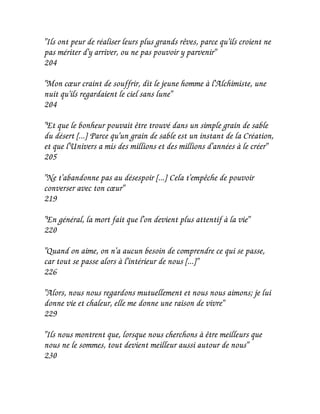"Ils ont peur de réaliser leurs plus grands rêves, parce qu'ils croient ne
pas mériter d'y arriver, ou ne pas pouvoir y parvenir"
204

"Mon cœur craint de souffrir, dit le jeune homme à l'Alchimiste, une
nuit qu'ils regardaient le ciel sans lune"
204

"Et que le bonheur pouvait être trouvé dans un simple grain de sable
du désert [...] Parce qu'un grain de sable est un instant de la Création,
et que l'Univers a mis des millions et des millions d'années à le créer"
205

"Ne t'abandonne pas au désespoir [...] Cela t'empêche de pouvoir
converser avec ton cœur"
219

"En général, la mort fait que l'on devient plus attentif à la vie"
220

"Quand on aime, on n'a aucun besoin de comprendre ce qui se passe,
car tout se passe alors à l'intérieur de nous [...]"
226

"Alors, nous nous regardons mutuellement et nous nous aimons; je lui
donne vie et chaleur, elle me donne une raison de vivre"
229

"Ils nous montrent que, lorsque nous cherchons à être meilleurs que
nous ne le sommes, tout devient meilleur aussi autour de nous"
230
 