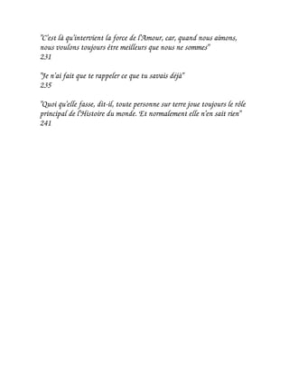"C'est là qu'intervient la force de l'Amour, car, quand nous aimons,
nous voulons toujours être meilleurs que nous ne sommes"
231

"Je n'ai fait que te rappeler ce que tu savais déjà"
235

"Quoi qu'elle fasse, dit-il, toute personne sur terre joue toujours le rôle
principal de l'Histoire du monde. Et normalement elle n'en sait rien"
241
 