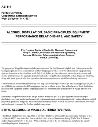 AE-117

Purdue University
Cooperative Extension Service
West Lafayette, IN 47907




      ALCOHOL DISTILLATION: BASIC PRINCIPLES, EQUIPMENT,
          PERFORMANCE RELATIONSHIPS, AND SAFETY



                        Eric Kvaalen, Doctoral Student in Chemical Engineering
                         Philip C. Wankat, Professor of Chemical Engineering
                         Bruce A. McKenzie, Extension Agricultural Engineer,
                                          Purdue University




The purpose of this publication is to help you understand the distillation of ethyl alcohol. It first presents the
basic principles involved in distillation and how the process works. The types of distillation equipment and
systems that might be involved in a small fuel alcohol plant are then discussed, as are the performance and
control criteria needed for a general evaluation of each. The publication concludes with a discussion of safety,
along with some general selection, operation and management criteria useful in evaluating alternatives.

The information presented here hopefully will help you decide if you want to get into alcohol production, and if
so, will help you evaluate the different options that are available to you. We will only cover those distillation
processes and equipment capable of producing alcohol concentrations up to about 95.6 weight percent (wet
basis).

Remember, this publication is not a design manual. Rather its goal is to give a general understanding of
distillation processes and the performance of various equipment options in order to aid you in evaluating alcohol
production proposals and give a basis for more detailed self-study. We will not discuss fermentation processes
and equipment, or uses of the finished alcohol concentrate.

ETHYL ALCOHOL--A VIABLE ALTERNATIVE FUEL
The idea of ethyl alcohol as a liquid fuel is not new. It received considerable discussion and publicity in the
1920's and 1930's as a motor fuel. It was used as a fuel in several countries during World War II. Interest
surfaced again in the U.S. in the mid 1970's, with the advent of the oil embargo and cartel and the rapidly
escalating oil prices that resulted.
 