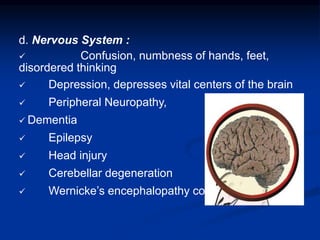 d. Nervous System :
 Confusion, numbness of hands, feet,
disordered thinking
 Depression, depresses vital centers of the brain
 Peripheral Neuropathy,
 Dementia
 Epilepsy
 Head injury
 Cerebellar degeneration
 Wernicke’s encephalopathy coma
 