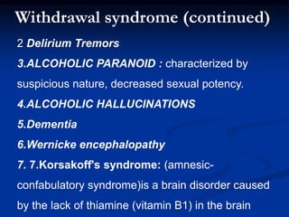2 Delirium Tremors
3.ALCOHOLIC PARANOID : characterized by
suspicious nature, decreased sexual potency.
4.ALCOHOLIC HALLUCINATIONS
5.Dementia
6.Wernicke encephalopathy
7. 7.Korsakoff's syndrome: (amnesic-
confabulatory syndrome)is a brain disorder caused
by the lack of thiamine (vitamin B1) in the brain
Withdrawal syndrome (continued)
 