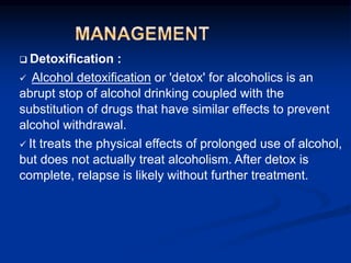 q Detoxification :
 Alcohol detoxification or 'detox' for alcoholics is an
abrupt stop of alcohol drinking coupled with the
substitution of drugs that have similar effects to prevent
alcohol withdrawal.
 It treats the physical effects of prolonged use of alcohol,
but does not actually treat alcoholism. After detox is
complete, relapse is likely without further treatment.
 