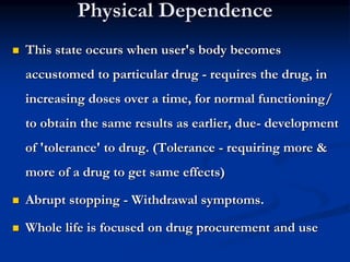 Physical Dependence
 This state occurs when user's body becomes
accustomed to particular drug - requires the drug, in
increasing doses over a time, for normal functioning/
to obtain the same results as earlier, due- development
of 'tolerance' to drug. (Tolerance - requiring more &
more of a drug to get same effects)
 Abrupt stopping - Withdrawal symptoms.
 Whole life is focused on drug procurement and use
 