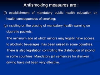 Antismoking measures are :
(f) establishment of mandatory public health education on
health consequences of smoking;
(g) insisting on the placing of mandatory health warning on
cigarette packets.
The minimum age at which minors may legally have access
to alcoholic beverages, has been raised in some countries.
There is also legislation controlling the distribution of alcohol
in some countries. Mandatory jail sentences for drunken
driving have not been very effective.
 
