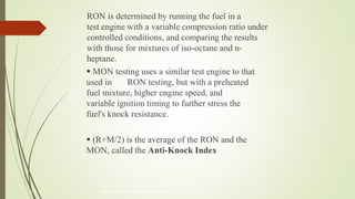800-597-9747 www.iqlearningsystems.com
 MON testing uses a similar test engine to that
used in RON testing, but with a preheated
fuel mixture, higher engine speed, and
variable ignition timing to further stress the
fuel's knock resistance.
 (R+M/2) is the average of the RON and the
MON, called the Anti-Knock Index
RON is determined by running the fuel in a
test engine with a variable compression ratio under
controlled conditions, and comparing the results
with those for mixtures of iso-octane and n-
heptane.
 